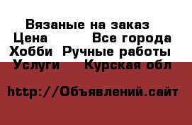 Вязаные на заказ › Цена ­ 800 - Все города Хобби. Ручные работы » Услуги   . Курская обл.